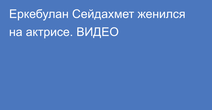 Еркебулан Сейдахмет женился на актрисе. ВИДЕО