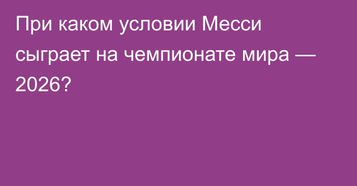 При каком условии Месси сыграет на чемпионате мира — 2026?