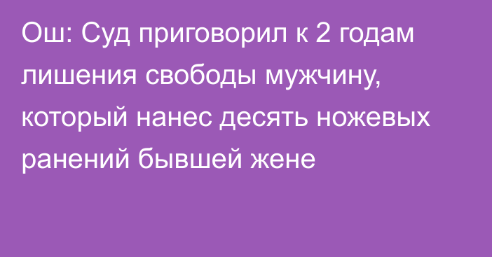 Ош: Суд приговорил к 2 годам лишения свободы мужчину, который нанес десять ножевых ранений бывшей жене