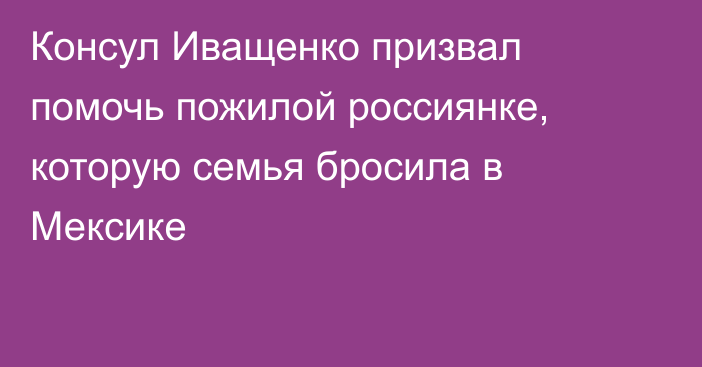 Консул Иващенко призвал помочь пожилой россиянке, которую семья бросила в Мексике