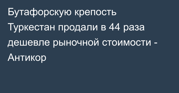 Бутафорскую крепость Туркестан продали в 44 раза дешевле рыночной стоимости - Антикор