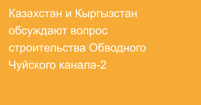 Казахстан и Кыргызстан обсуждают вопрос строительства Обводного Чуйского канала-2