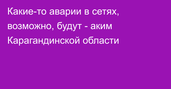 Какие-то аварии в сетях, возможно, будут - аким Карагандинской области