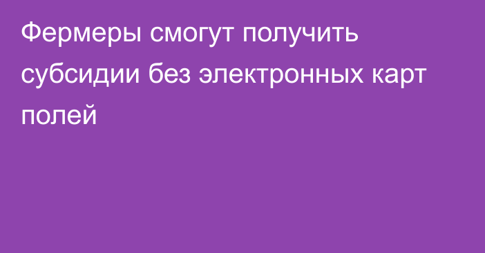 Фермеры смогут получить субсидии без электронных карт полей