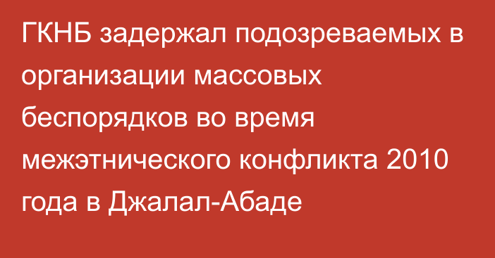 ГКНБ задержал подозреваемых в организации массовых беспорядков во время межэтнического конфликта 2010 года в Джалал-Абаде