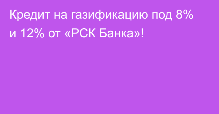 Кредит на газификацию под 8% и 12% от «РСК Банка»!