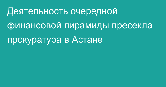 Деятельность очередной финансовой пирамиды пресекла прокуратура в Астане