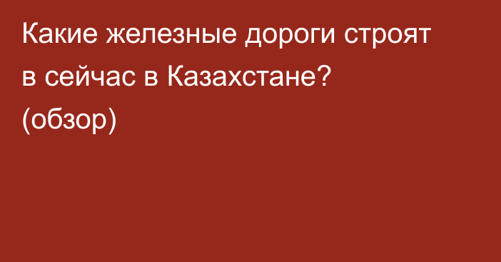 Какие железные дороги строят в сейчас в Казахстане? (обзор)