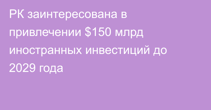 РК заинтересована в привлечении $150 млрд иностранных инвестиций до 2029 года