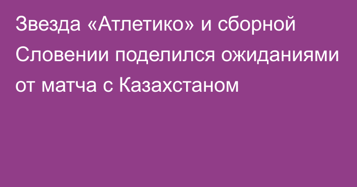 Звезда «Атлетико» и сборной Словении поделился ожиданиями от матча с Казахстаном