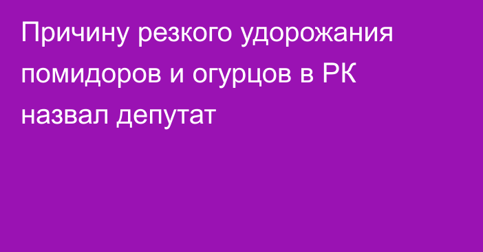 Причину резкого удорожания помидоров и огурцов в РК назвал депутат