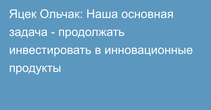 Яцек Ольчак: Наша основная задача - продолжать инвестировать в инновационные продукты