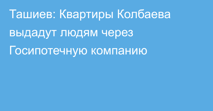 Ташиев: Квартиры Колбаева выдадут людям через Госипотечную компанию