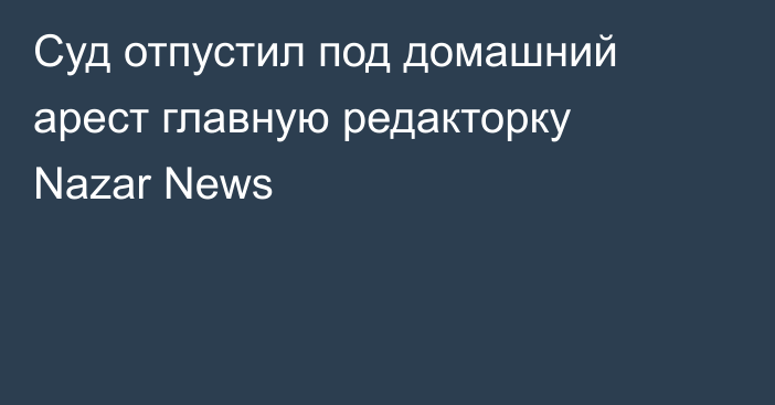 Суд отпустил под домашний арест главную редакторку Nazar News