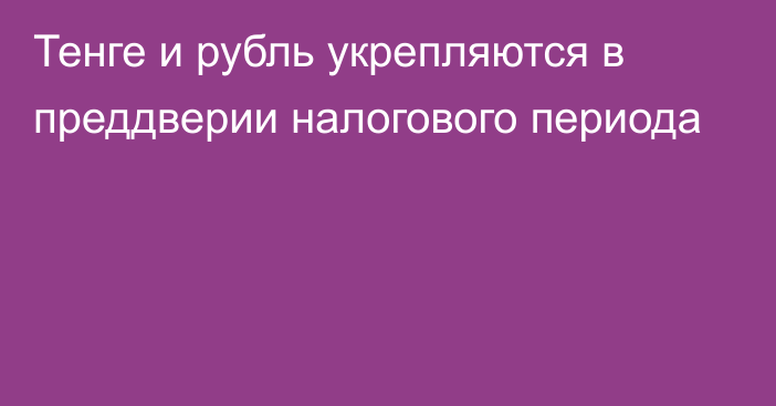 Тенге и рубль укрепляются в преддверии налогового периода