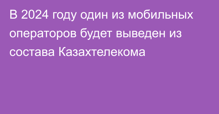 В 2024 году один из мобильных операторов будет выведен из состава Казахтелекома