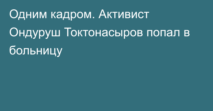 Одним кадром. Активист Ондуруш Токтонасыров попал в больницу