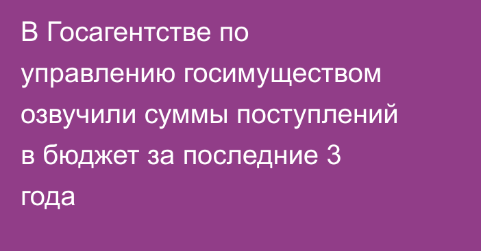 В Госагентстве по управлению госимуществом озвучили суммы поступлений в бюджет за последние 3 года