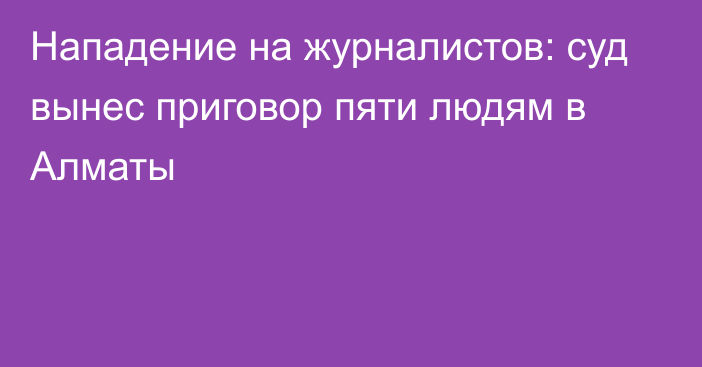 Нападение на журналистов: суд вынес приговор пяти людям в Алматы