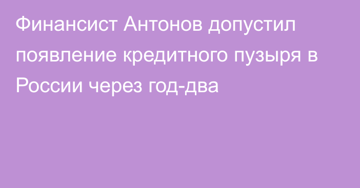 Финансист Антонов допустил появление кредитного пузыря в России через год-два