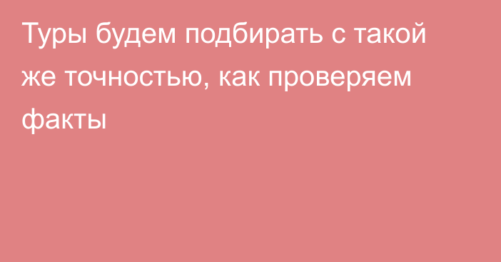 Туры будем подбирать с такой же точностью, как проверяем факты