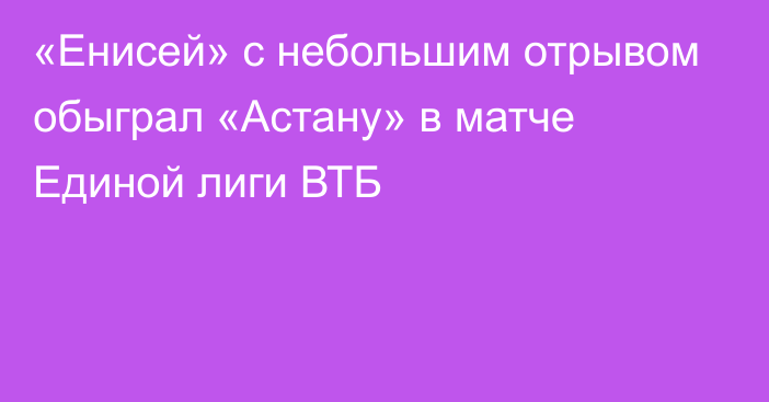 «Енисей» с небольшим отрывом обыграл «Астану» в матче Единой лиги ВТБ