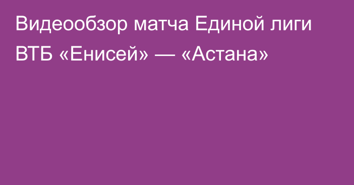 Видеообзор матча Единой лиги ВТБ «Енисей» — «Астана»