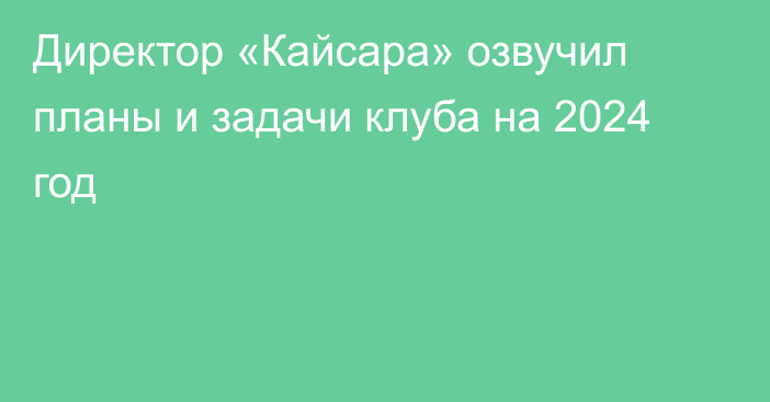 Директор «Кайсара» озвучил планы и задачи клуба на 2024 год