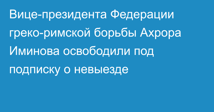 Вице-президента Федерации греко-римской борьбы Ахрора Иминова освободили под подписку о невыезде