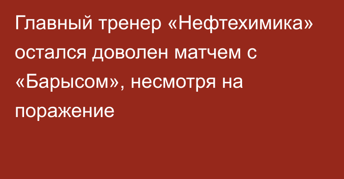 Главный тренер «Нефтехимика» остался доволен матчем с «Барысом», несмотря на поражение