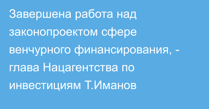 Завершена работа над законопроектом сфере венчурного финансирования, - глава Нацагентства по инвестициям Т.Иманов