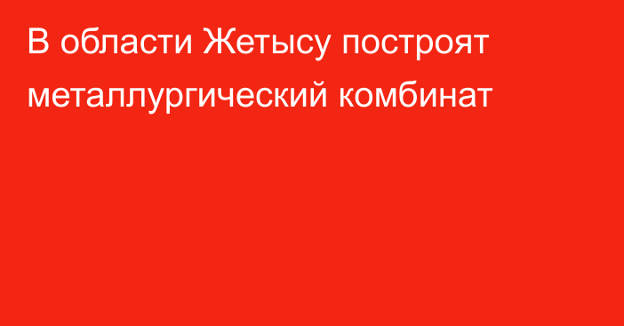 В области Жетысу построят металлургический комбинат