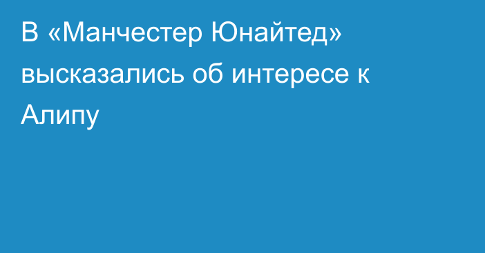 В «Манчестер Юнайтед» высказались об интересе к Алипу