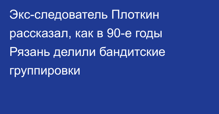 Экс-следователь Плоткин рассказал, как в 90-е годы Рязань делили бандитские группировки