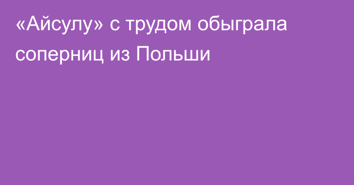 «Айсулу» с трудом обыграла соперниц из Польши