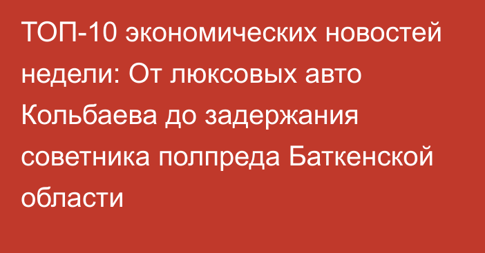 ТОП-10 экономических новостей недели: От люксовых авто Кольбаева до задержания советника полпреда Баткенской области