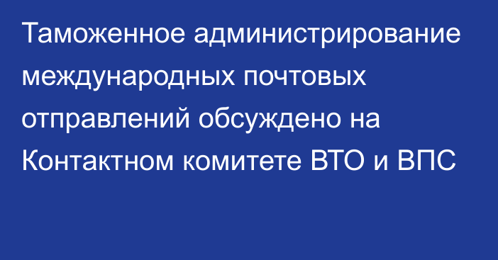 Таможенное администрирование международных почтовых отправлений обсуждено на Контактном комитете ВТО и ВПС