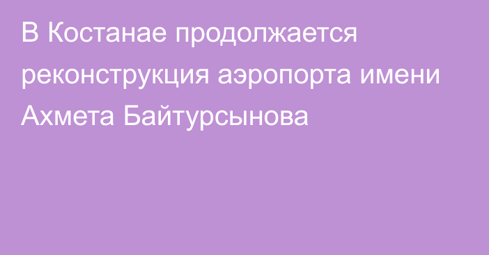 В Костанае продолжается реконструкция аэропорта имени Ахмета Байтурсынова