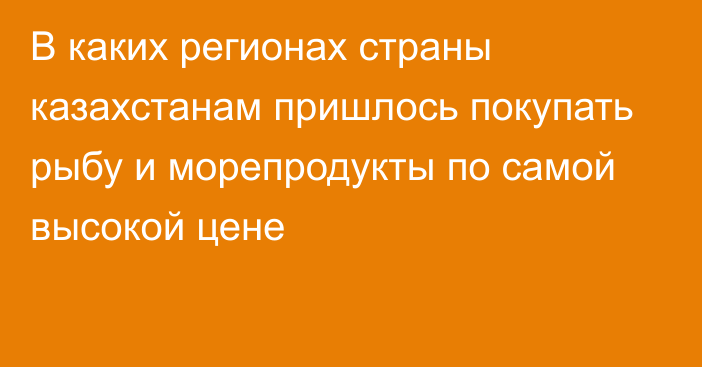 В каких регионах страны казахстанам пришлось покупать рыбу и морепродукты по самой высокой цене