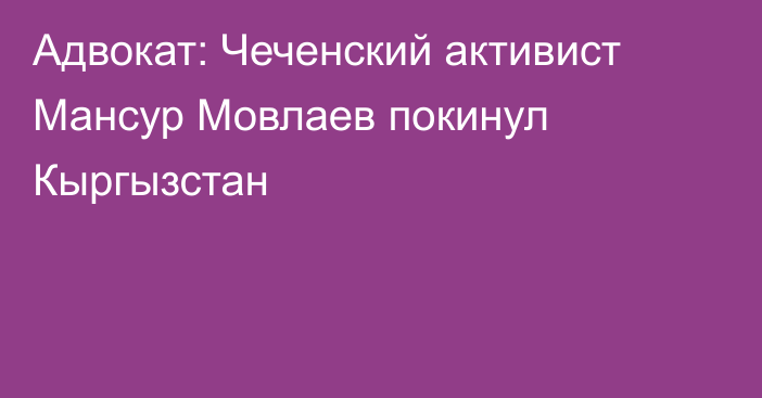 Адвокат: Чеченский активист Мансур Мовлаев покинул Кыргызстан