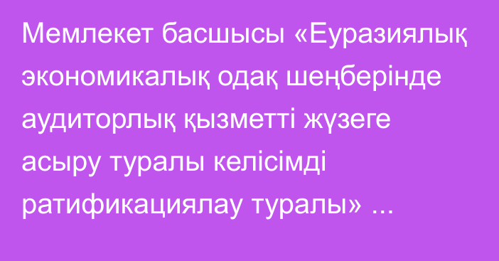 Мемлекет басшысы «Еуразиялық экономикалық одақ шеңберінде аудиторлық қызметті жүзеге асыру туралы келісімді ратификациялау туралы» Қазақстан Республикасының Заңына қол қойды