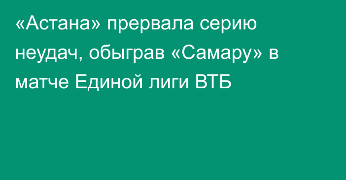 «Астана» прервала серию неудач, обыграв «Самару» в матче Единой лиги ВТБ