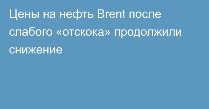 Цены на нефть Brent после слабого «отскока» продолжили снижение