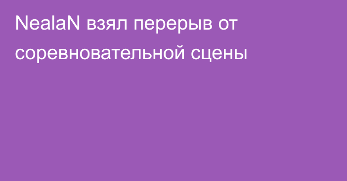 NealaN взял перерыв от соревновательной сцены