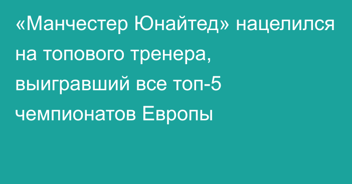 «Манчестер Юнайтед» нацелился на топового тренера, выигравший все топ-5 чемпионатов Европы