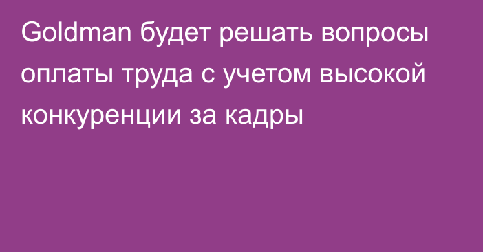 Goldman будет решать вопросы оплаты труда с учетом высокой конкуренции за кадры