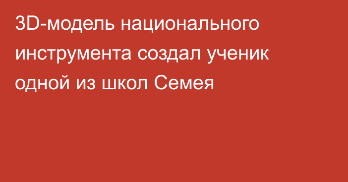 3D-модель национального инструмента создал ученик одной из школ Семея