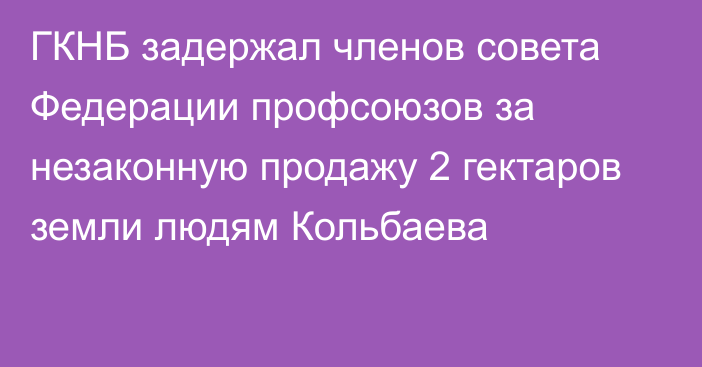 ГКНБ задержал членов совета Федерации профсоюзов за незаконную продажу 2 гектаров земли людям Кольбаева