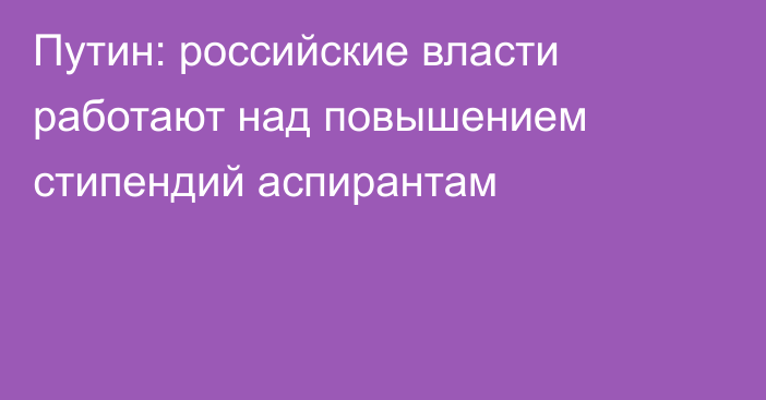 Путин: российские власти работают над повышением стипендий аспирантам