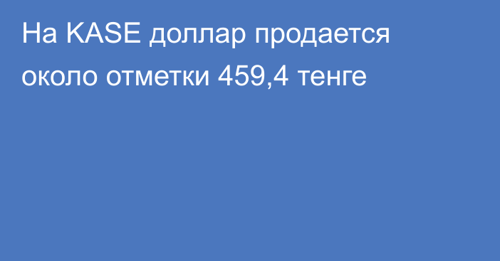 На KASE доллар продается около отметки 459,4 тенге